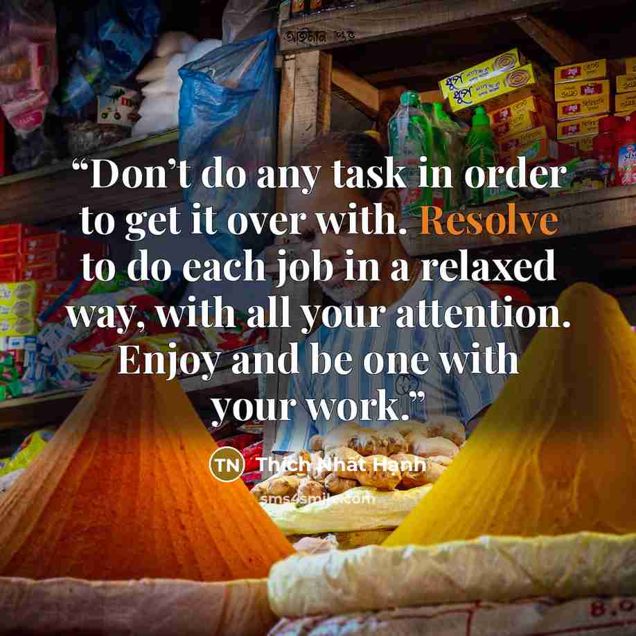 “Don’t do any task in order to get it over with. Resolve to do each job in a relaxed way, with all your attention. Enjoy and be one with your work.” quote by Thích Nhất Hạnh