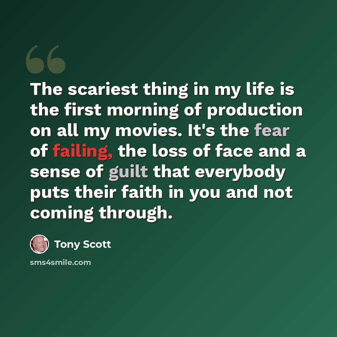 “The scariest thing in my life is the first morning of production on all my movies. It's the fear of failing, the loss of face and a sense of guilt that everybody puts their faith in you and not coming through.” quote by Tony Scott