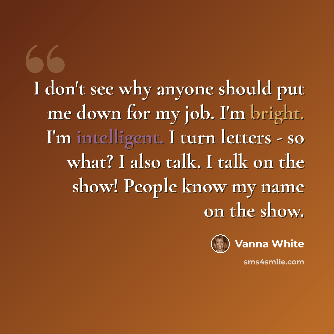 “I don't see why anyone should put me down for my job. I'm bright. I'm intelligent. I turn letters - so what? I also talk. I talk on the show! People know my name on the show.” quote by Vanna White