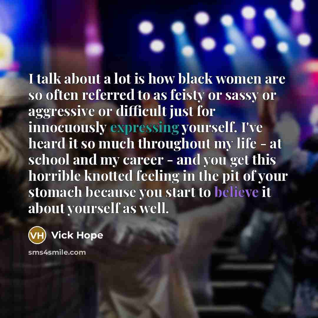 “I talk about a lot is how black women are so often referred to as feisty or sassy or aggressive or difficult just for innocuously expressing yourself. I've heard it so much throughout my life - at school and my career - and you get this horrible knotted feeling in the pit of your stomach because…” quote by Vick Hope