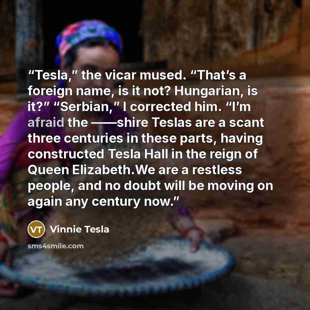 “Tesla,” the vicar mused. “That’s a foreign name, is it not? Hungarian, is it?” “Serbian,” I corrected him. “I’m afraid the ——shire Teslas are a scant three centuries in these parts, having constructed Tesla Hall in the reign of Queen Elizabeth.We are a restless people, and no doubt will be moving…” quote by Vinnie Tesla
