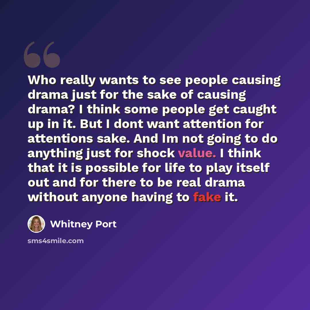 “Who really wants to see people causing drama just for the sake of causing drama? I think some people get caught up in it. But I dont want attention for attentions sake. And Im not going to do anything just for shock value. I think that it is possible for life to play itself out and for there to be…” quote by Whitney Port