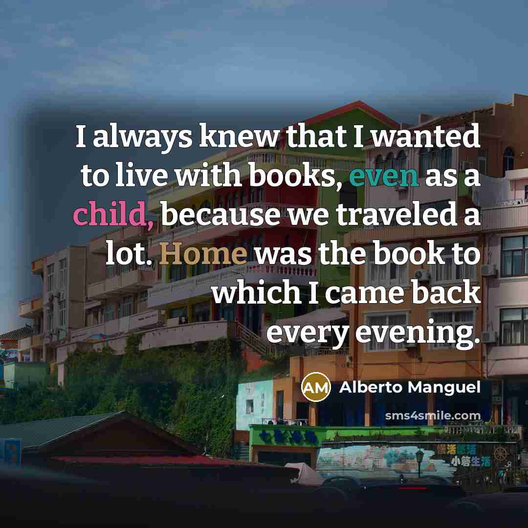 “I always knew that I wanted to live with books, even as a child, because we traveled a lot. Home was the book to which I came back every evening.” quote by Alberto Manguel