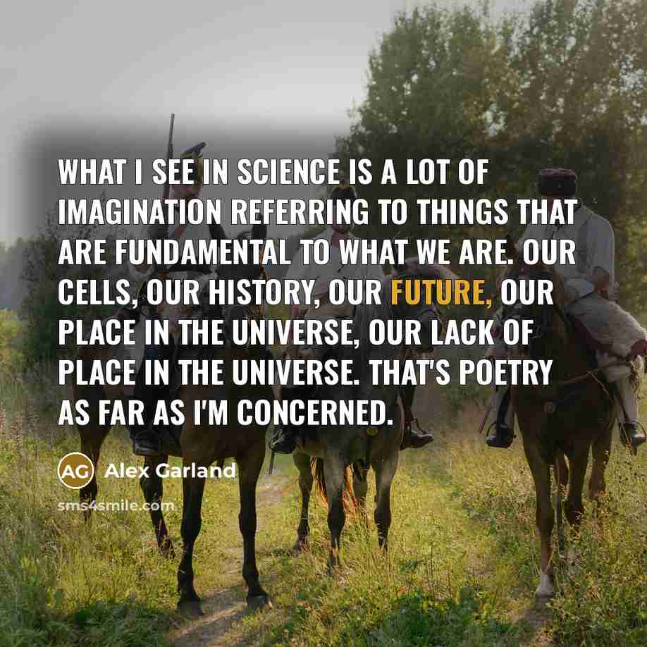 “What I see in science is a lot of imagination referring to things that are fundamental to what we are. Our cells, our history, our future, our place in the universe, our lack of place in the universe. That's poetry as far as I'm concerned.” quote by Alex Garland