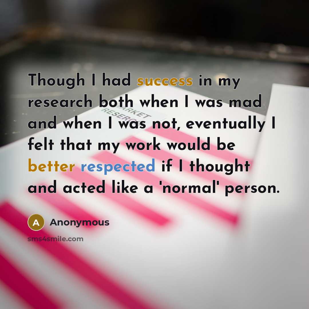 “Though I had success in my research both when I was mad and when I was not, eventually I felt that my work would be better respected if I thought and acted like a 'normal' person.” quote by Anonymous