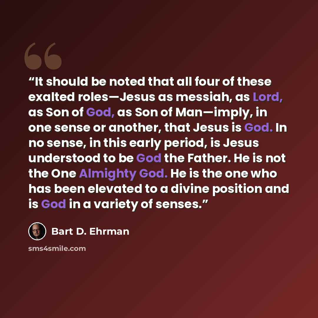 “It should be noted that all four of these exalted roles—Jesus as messiah, as Lord, as Son of God, as Son of Man—imply, in one sense or another, that Jesus is God. In no sense, in this early period, is Jesus understood to be God the Father. He is not the One Almighty God. He is the one who has been…” quote by Bart D. Ehrman