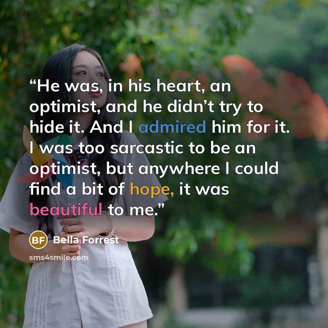 “He was, in his heart, an optimist, and he didn’t try to hide it. And I admired him for it. I was too sarcastic to be an optimist, but anywhere I could find a bit of hope, it was beautiful to me.” quote by Bella Forrest