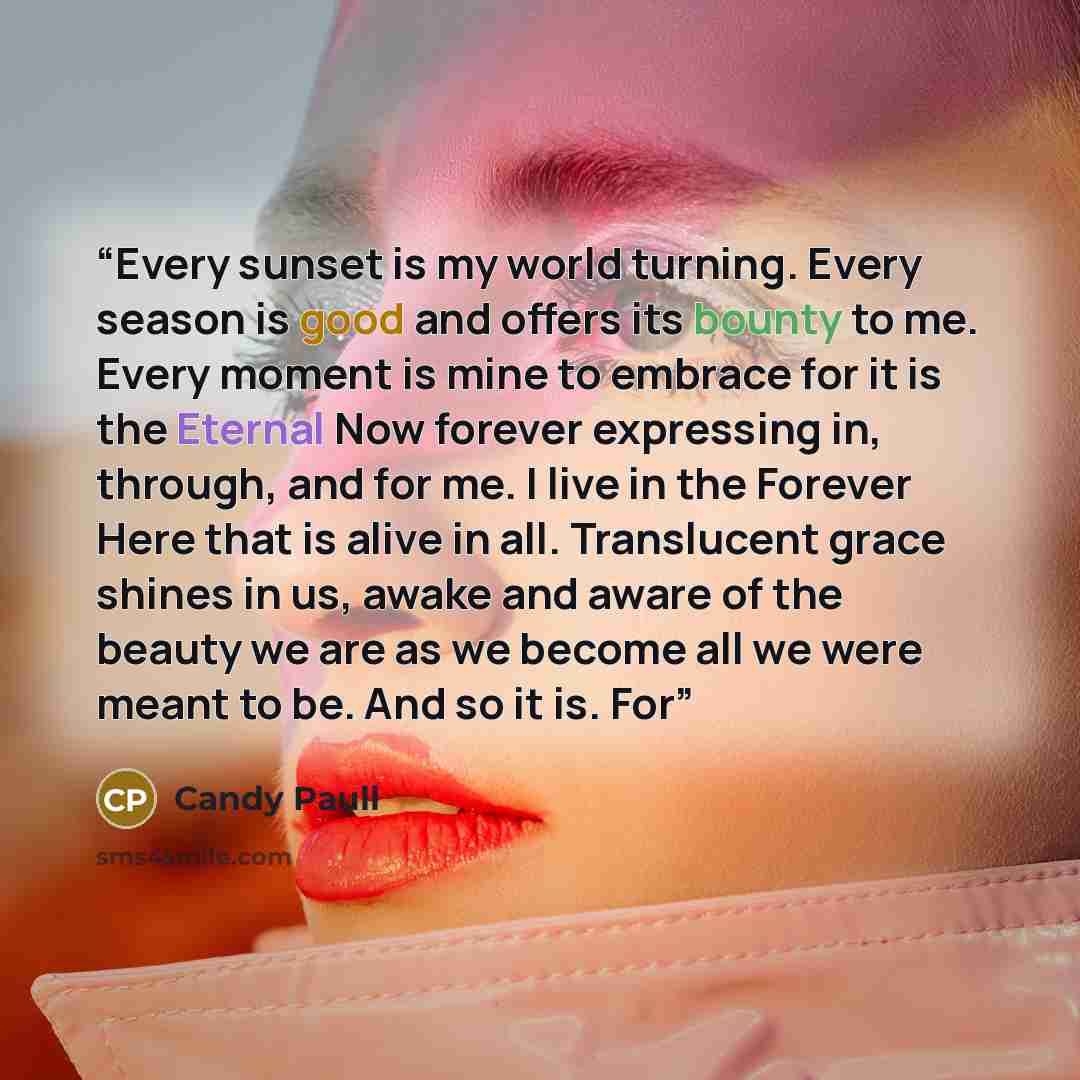 “Every sunset is my world turning. Every season is good and offers its bounty to me. Every moment is mine to embrace for it is the Eternal Now forever expressing in, through, and for me. I live in the Forever Here that is alive in all. Translucent grace shines in us, awake and aware of the beauty…” quote by Candy Paull