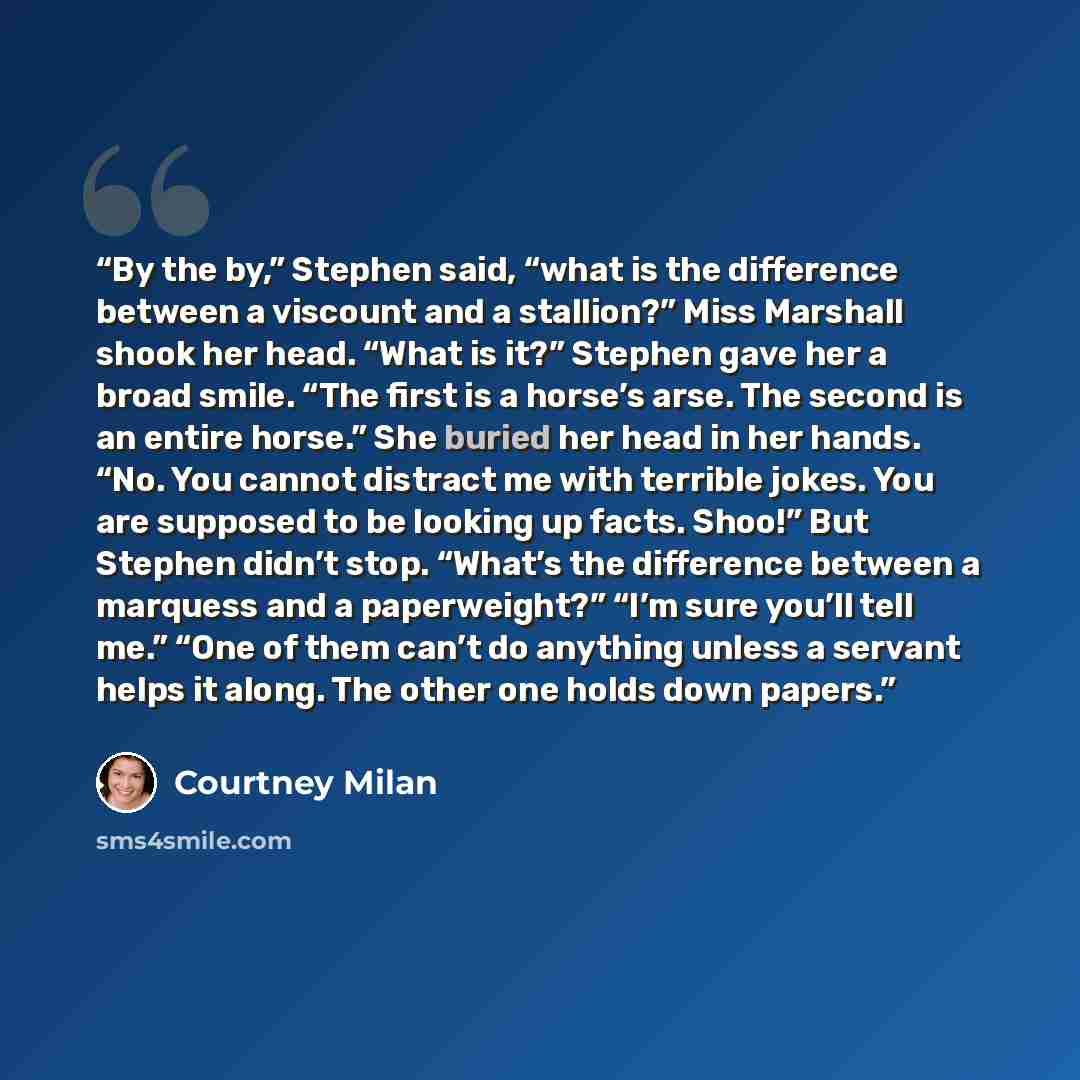 “By the by,” Stephen said, “what is the difference between a viscount and a stallion?” Miss Marshall shook her head. “What is it?” Stephen gave her a broad smile. “The first is a horse’s arse. The second is an entire horse.” She buried her head in her hands. “No. You cannot distract me with…” quote by Courtney Milan