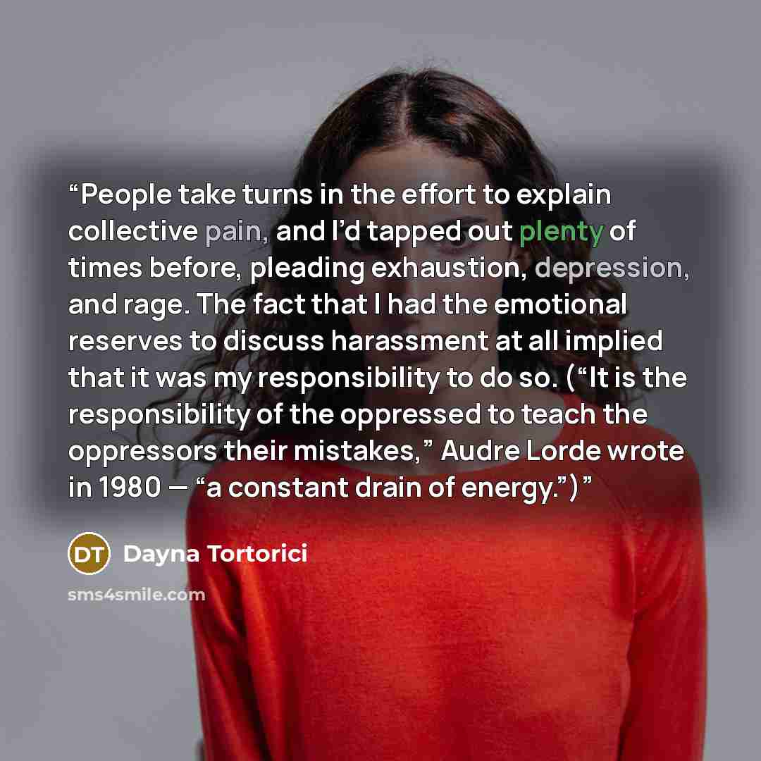 “People take turns in the effort to explain collective pain, and I’d tapped out plenty of times before, pleading exhaustion, depression, and rage. The fact that I had the emotional reserves to discuss harassment at all implied that it was my responsibility to do so. (“It is the responsibility of…” quote by Dayna Tortorici