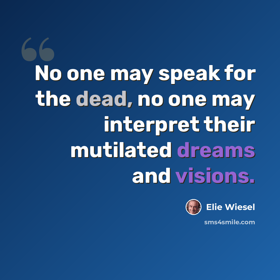 “No one may speak for the dead, no one may interpret their mutilated dreams and visions.” quote by Elie Wiesel