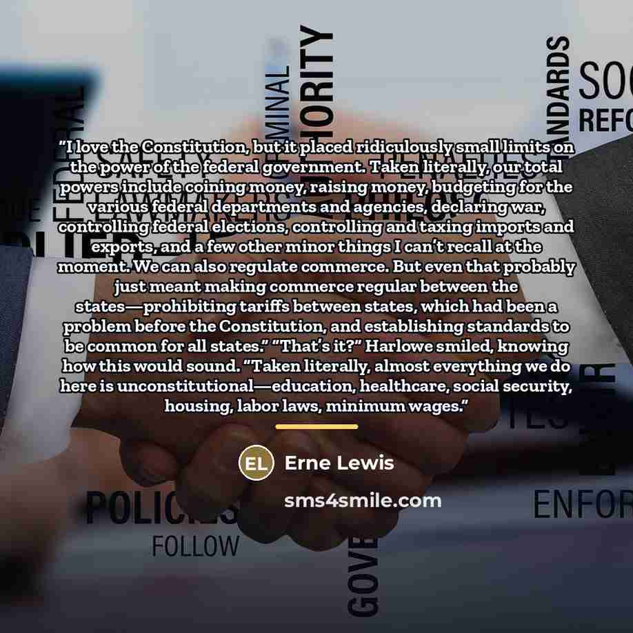 “I love the Constitution, but it placed ridiculously small limits on the power of the federal government. Taken literally, our total powers include coining money, raising money, budgeting for the various federal departments and agencies, declaring war, controlling federal elections, controlling and…” quote by Erne Lewis