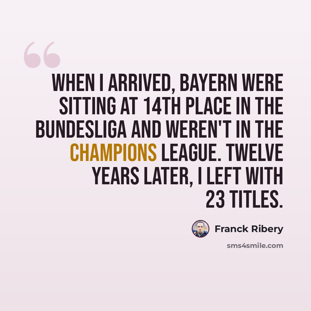 “When I arrived, Bayern were sitting at 14th place in the Bundesliga and weren't in the Champions League. Twelve years later, I left with 23 titles.” quote by Franck Ribery