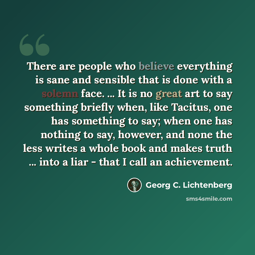 “There are people who believe everything is sane and sensible that is done with a solemn face. ... It is no great art to say something briefly when, like Tacitus, one has something to say; when one has nothing to say, however, and none the less writes a whole book and makes truth ... into a liar…” quote by Georg C. Lichtenberg