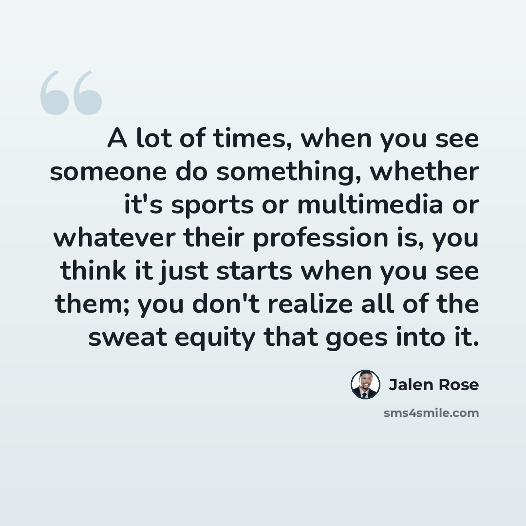 “A lot of times, when you see someone do something, whether it's sports or multimedia or whatever their profession is, you think it just starts when you see them; you don't realize all of the sweat equity that goes into it.” quote by Jalen Rose