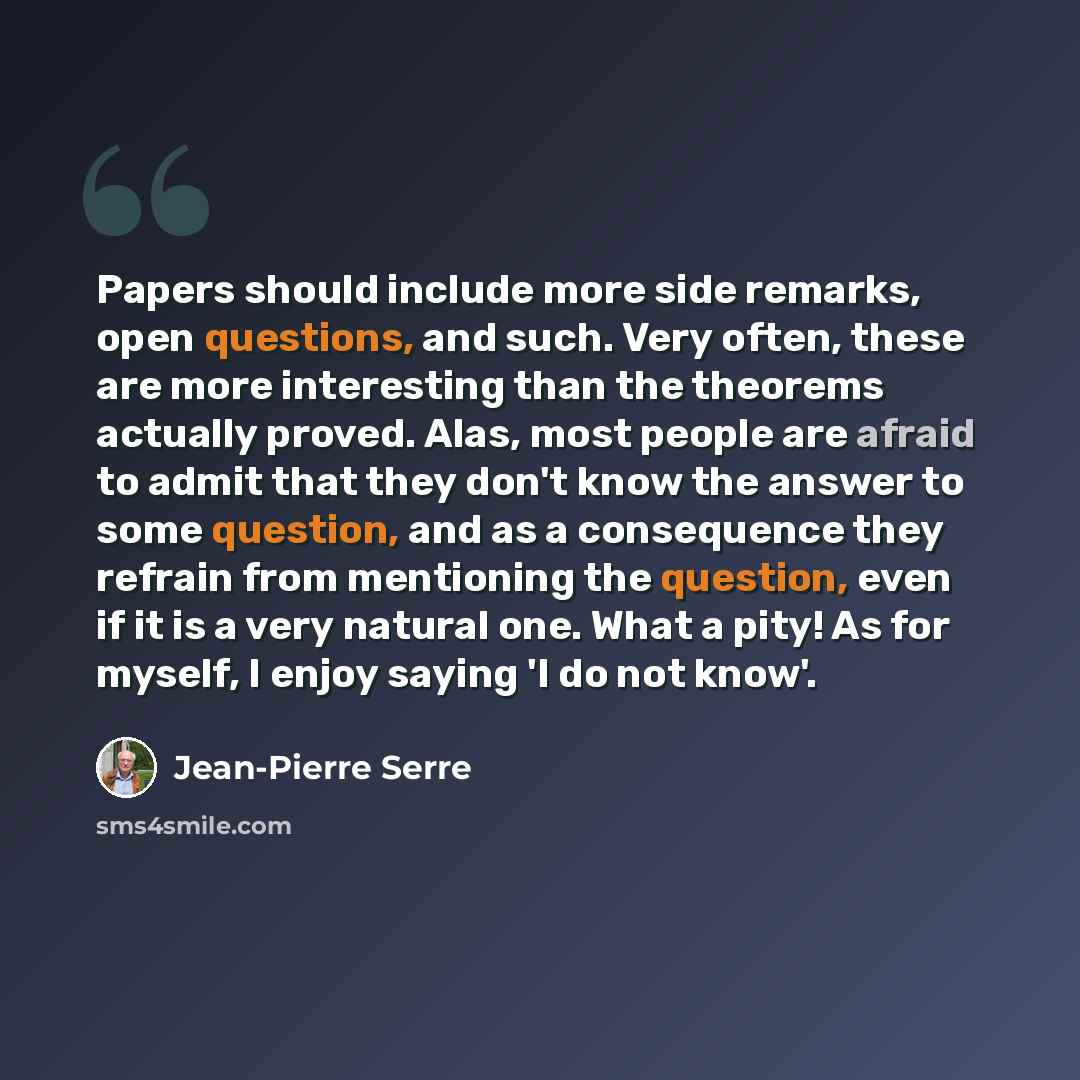 “Papers should include more side remarks, open questions, and such. Very often, these are more interesting than the theorems actually proved. Alas, most people are afraid to admit that they don't know the answer to some question, and as a consequence they refrain from mentioning the question, even…” quote by Jean-Pierre Serre