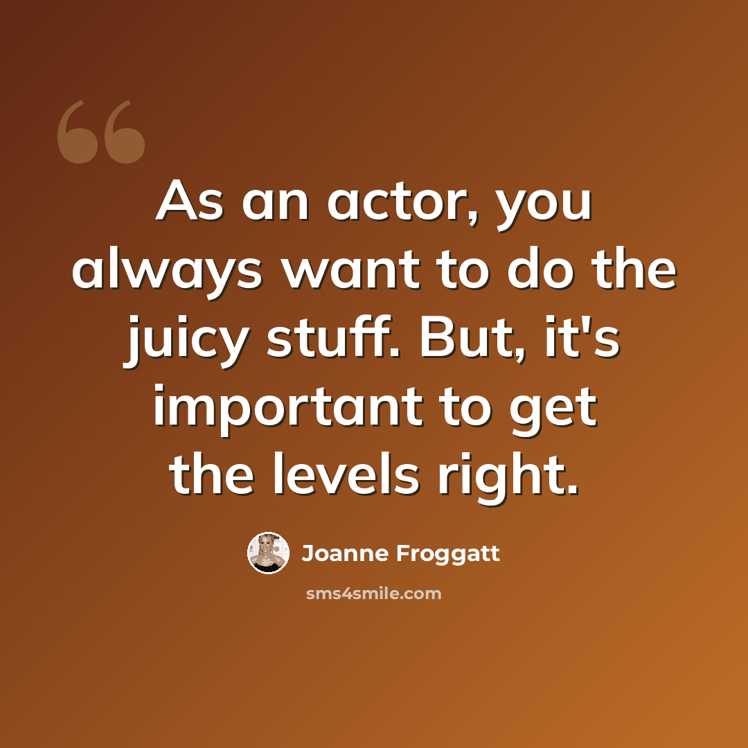 “As an actor, you always want to do the juicy stuff. But, it's important to get the levels right.” quote by Joanne Froggatt