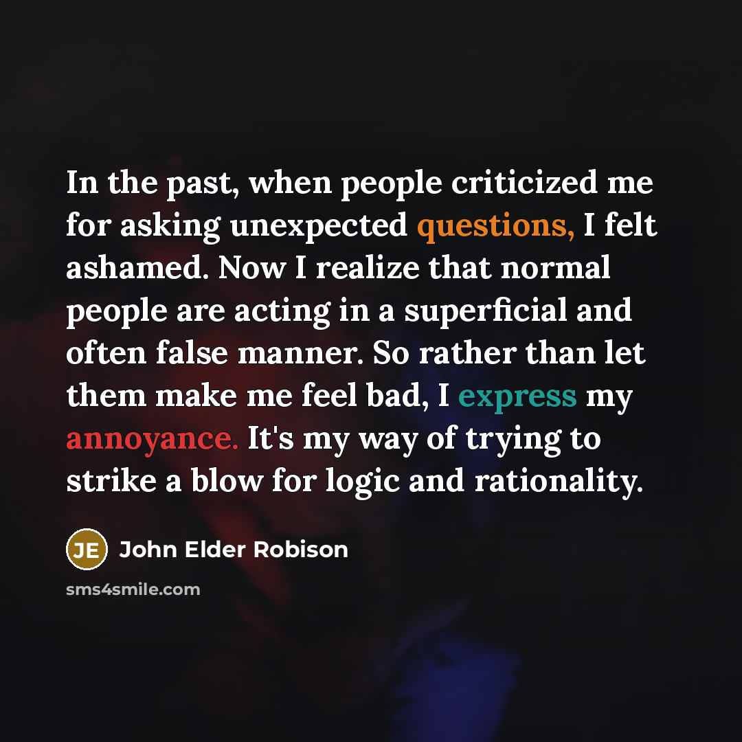 “In the past, when people criticized me for asking unexpected questions, I felt ashamed. Now I realize that normal people are acting in a superficial and often false manner. So rather than let them make me feel bad, I express my annoyance. It's my way of trying to strike a blow for logic and…” quote by John Elder Robison