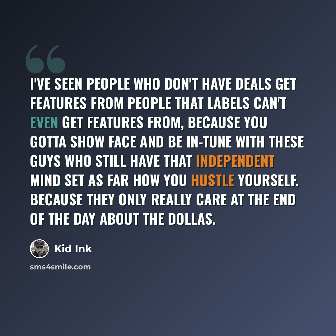 “I've seen people who don't have deals get features from people that labels can't even get features from, because you gotta show face and be in-tune with these guys who still have that independent mind set as far how you hustle yourself. Because they only really care at the end of the day about the…” quote by Kid Ink