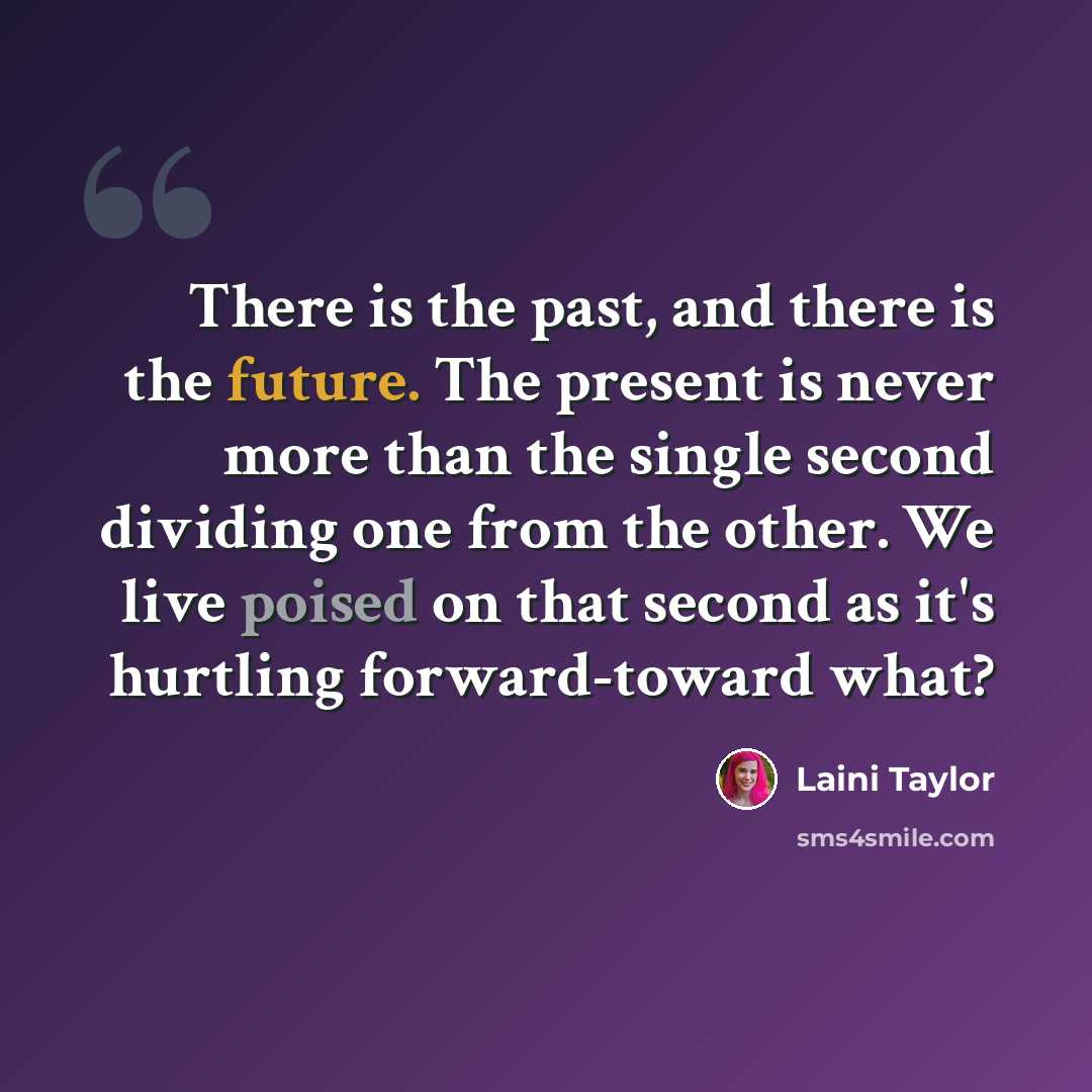 “There is the past, and there is the future. The present is never more than the single second dividing one from the other. We live poised on that second as it's hurtling forward-toward what?” quote by Laini Taylor