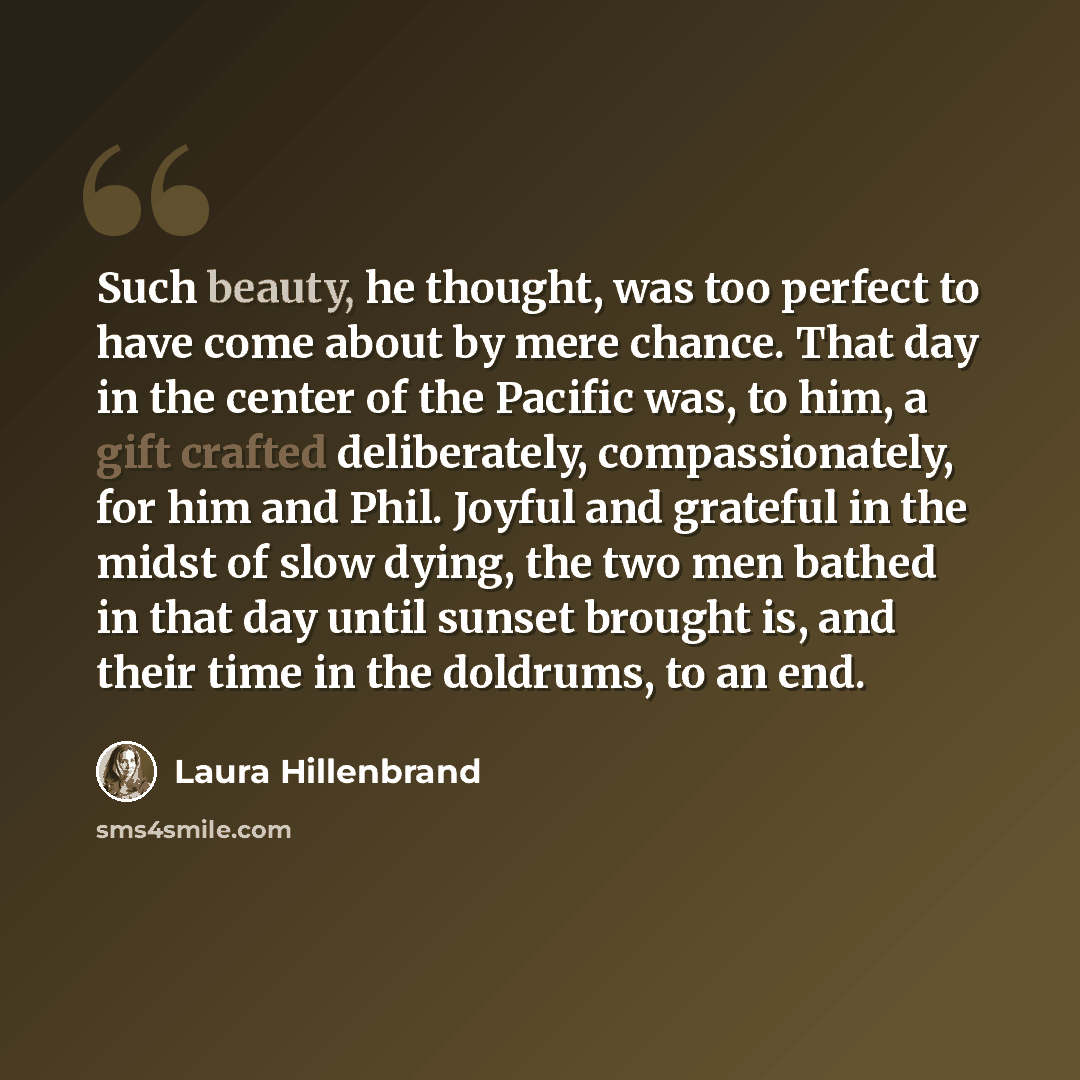 “Such beauty, he thought, was too perfect to have come about by mere chance. That day in the center of the Pacific was, to him, a gift crafted deliberately, compassionately, for him and Phil. Joyful and grateful in the midst of slow dying, the two men bathed in that day until sunset brought is, and…” quote by Laura Hillenbrand