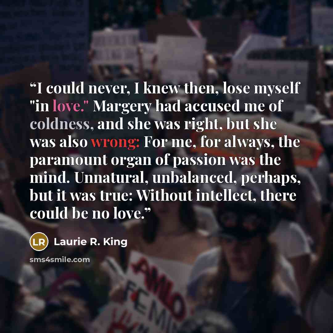 “I could never, I knew then, lose myself "in love." Margery had accused me of coldness, and she was right, but she was also wrong: For me, for always, the paramount organ of passion was the mind. Unnatural, unbalanced, perhaps, but it was true: Without intellect, there could be no love.” quote by Laurie R. King