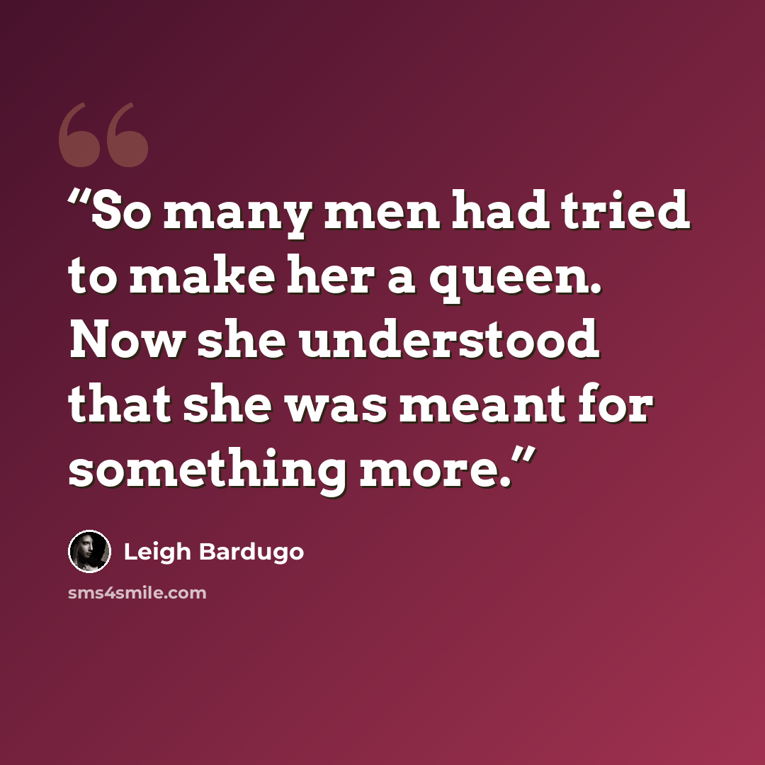 “So many men had tried to make her a queen. Now she understood that she was meant for something more.” quote by Leigh Bardugo