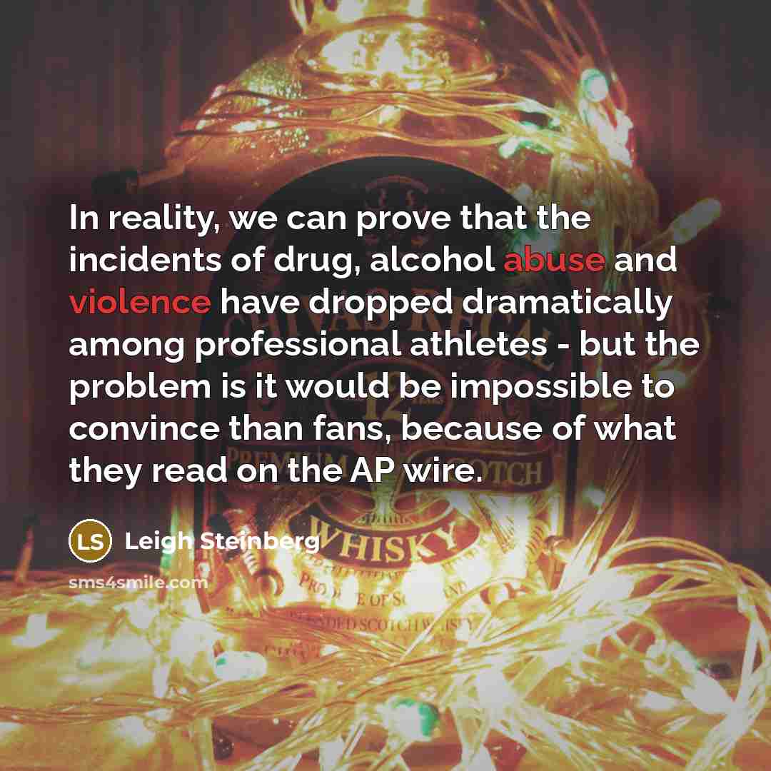 “In reality, we can prove that the incidents of drug, alcohol abuse and violence have dropped dramatically among professional athletes - but the problem is it would be impossible to convince than fans, because of what they read on the AP wire.” quote by Leigh Steinberg