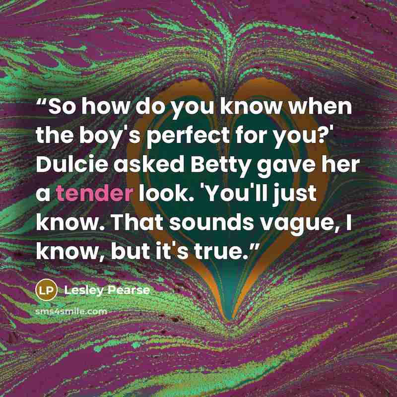 “So how do you know when the boy's perfect for you?' Dulcie asked Betty gave her a tender look. 'You'll just know. That sounds vague, I know, but it's true.” quote by Lesley Pearse