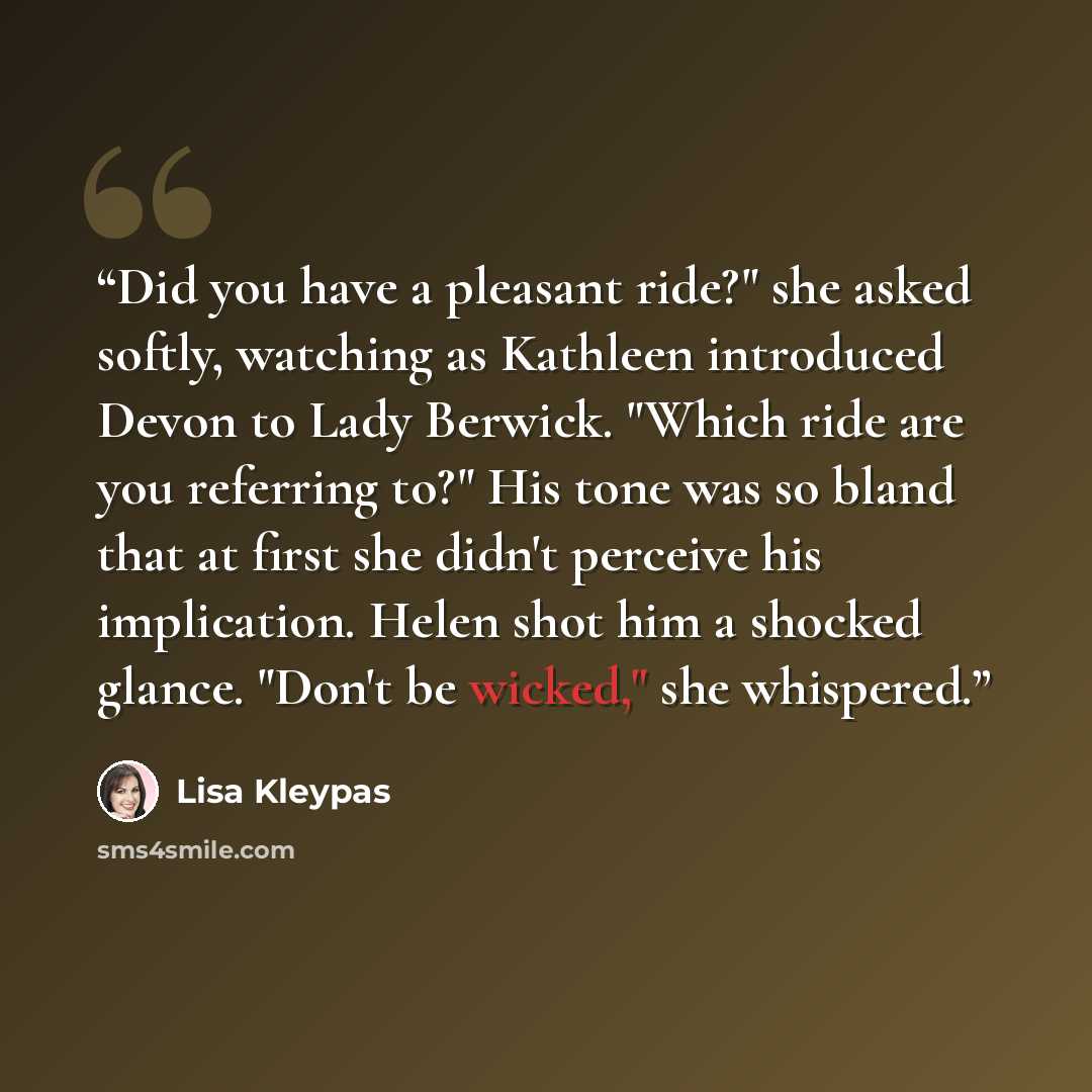 “Did you have a pleasant ride?" she asked softly, watching as Kathleen introduced Devon to Lady Berwick. "Which ride are you referring to?" His tone was so bland that at first she didn't perceive his implication. Helen shot him a shocked glance. "Don't be wicked," she whispered.” quote by Lisa Kleypas