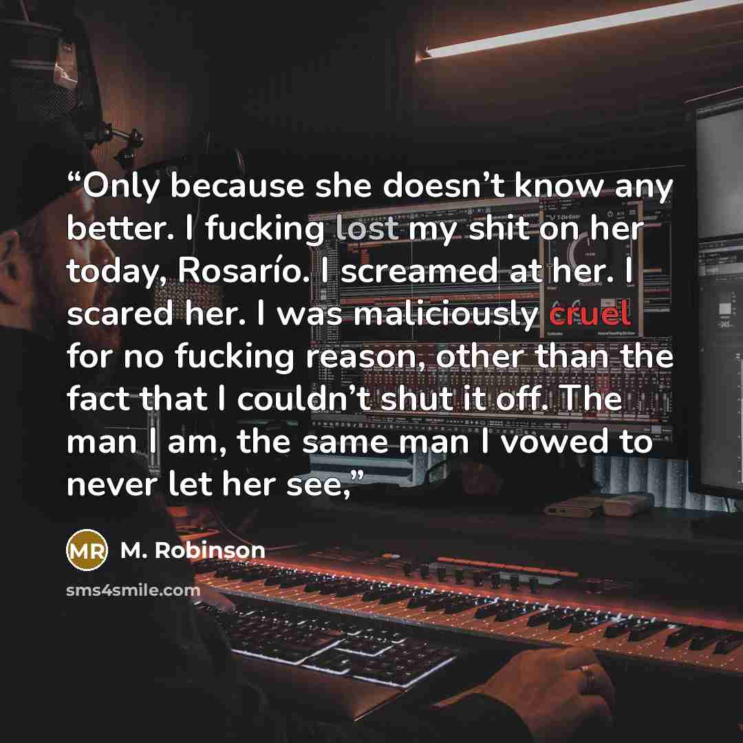 “Only because she doesn’t know any better. I fucking lost my shit on her today, Rosarío. I screamed at her. I scared her. I was maliciously cruel for no fucking reason, other than the fact that I couldn’t shut it off. The man I am, the same man I vowed to never let her see,” quote by M. Robinson