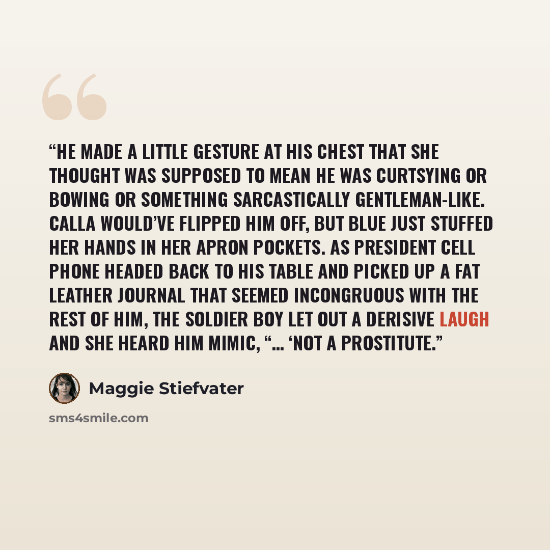 “He made a little gesture at his chest that she thought was supposed to mean he was curtsying or bowing or something sarcastically gentleman-like. Calla would’ve flipped him off, but Blue just stuffed her hands in her apron pockets. As President Cell Phone headed back to his table and picked up a…” quote by Maggie Stiefvater