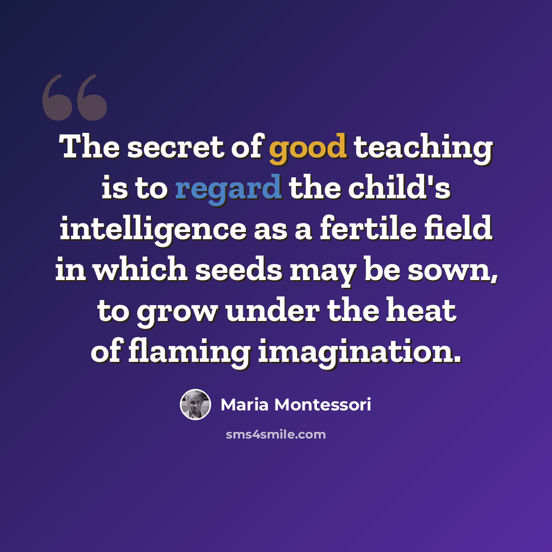 “The secret of good teaching is to regard the child's intelligence as a fertile field in which seeds may be sown, to grow under the heat of flaming imagination.” quote by Maria Montessori