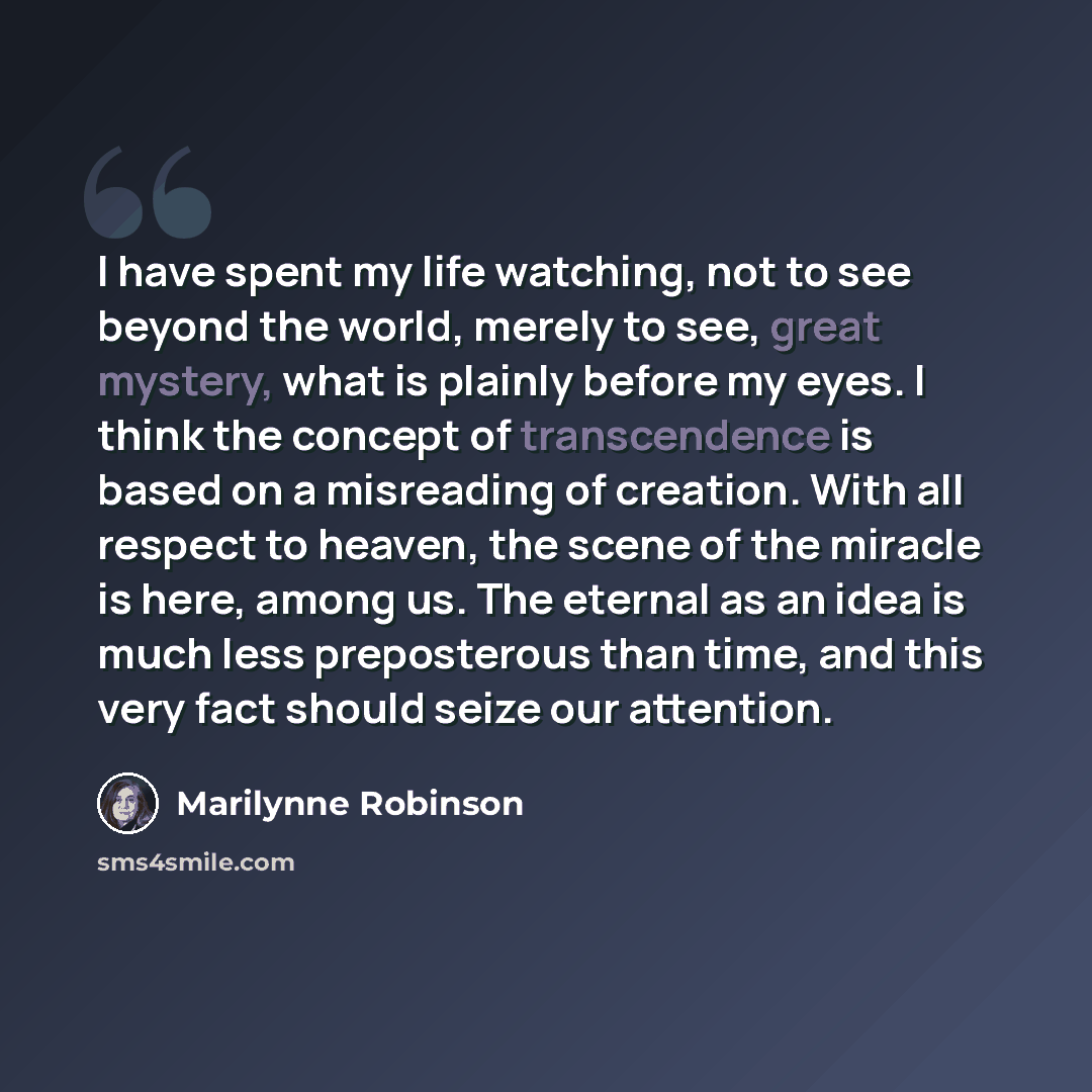 “I have spent my life watching, not to see beyond the world, merely to see, great mystery, what is plainly before my eyes. I think the concept of transcendence is based on a misreading of creation. With all respect to heaven, the scene of the miracle is here, among us. The eternal as an idea is…” quote by Marilynne Robinson