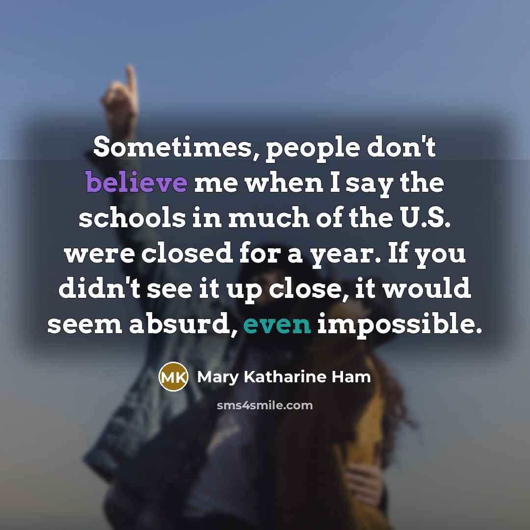 “Sometimes, people don't believe me when I say the schools in much of the U.S. were closed for a year. If you didn't see it up close, it would seem absurd, even impossible.” quote by Mary Katharine Ham