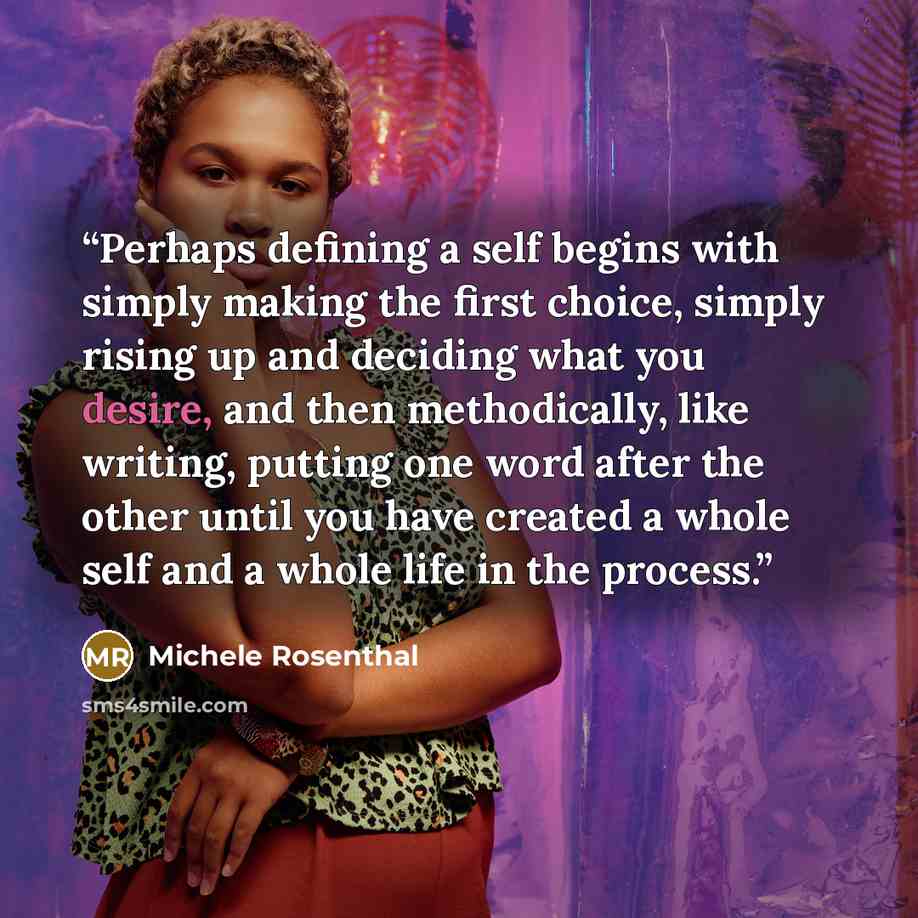 “Perhaps defining a self begins with simply making the first choice, simply rising up and deciding what you desire, and then methodically, like writing, putting one word after the other until you have created a whole self and a whole life in the process.” quote by Michele Rosenthal