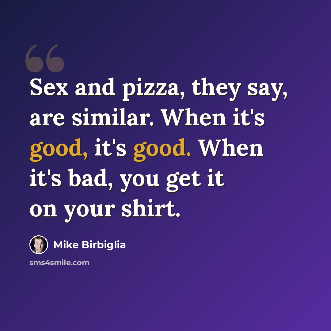 “Sex and pizza, they say, are similar. When it's good, it's good. When it's bad, you get it on your shirt.” quote by Mike Birbiglia