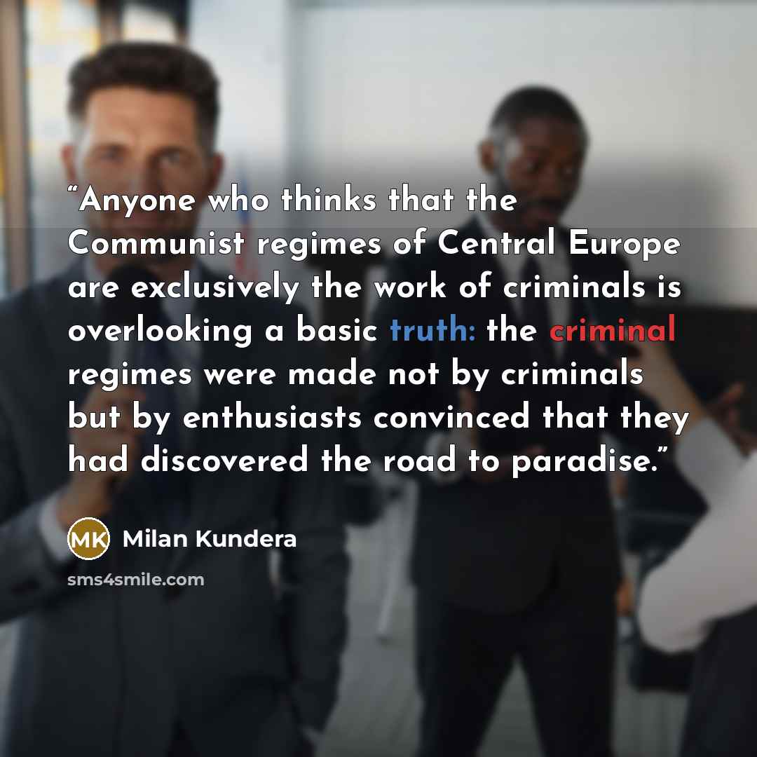 “Anyone who thinks that the Communist regimes of Central Europe are exclusively the work of criminals is overlooking a basic truth: the criminal regimes were made not by criminals but by enthusiasts convinced that they had discovered the road to paradise.” quote by Milan Kundera