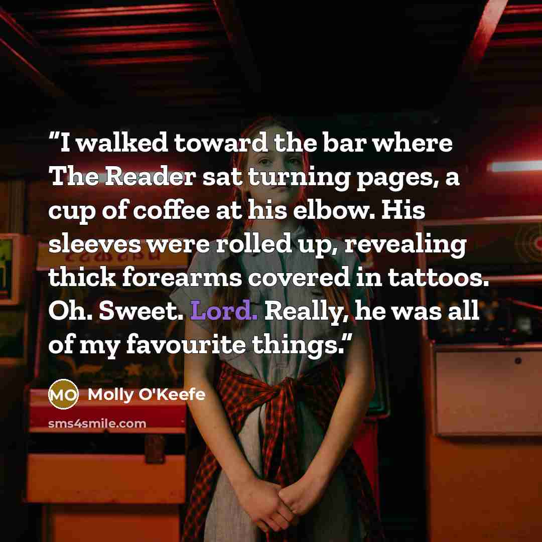 “I walked toward the bar where The Reader sat turning pages, a cup of coffee at his elbow. His sleeves were rolled up, revealing thick forearms covered in tattoos. Oh. Sweet. Lord. Really, he was all of my favourite things.” quote by Molly O'Keefe