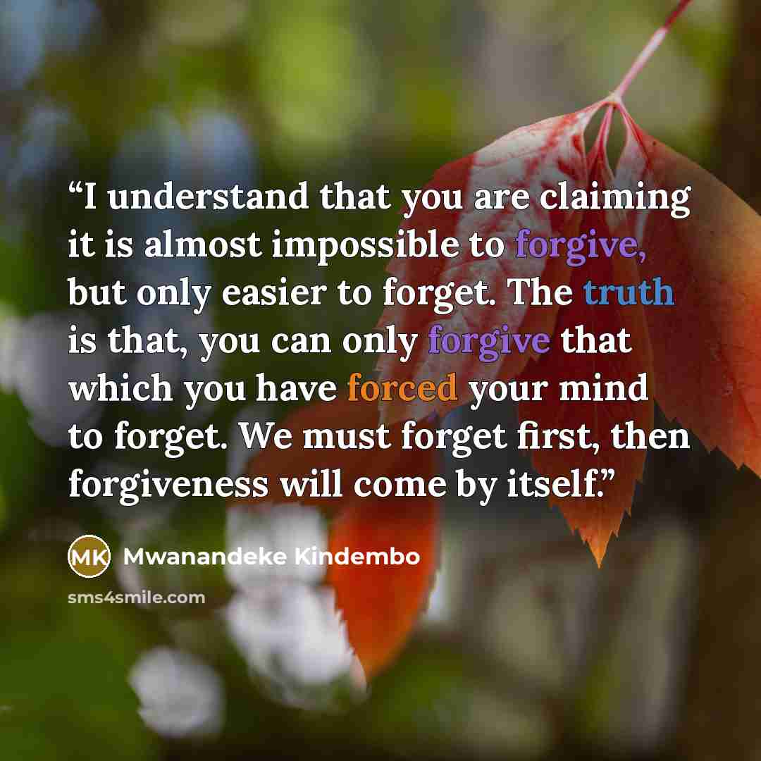“I understand that you are claiming it is almost impossible to forgive, but only easier to forget. The truth is that, you can only forgive that which you have forced your mind to forget. We must forget first, then forgiveness will come by itself.” quote by Mwanandeke Kindembo