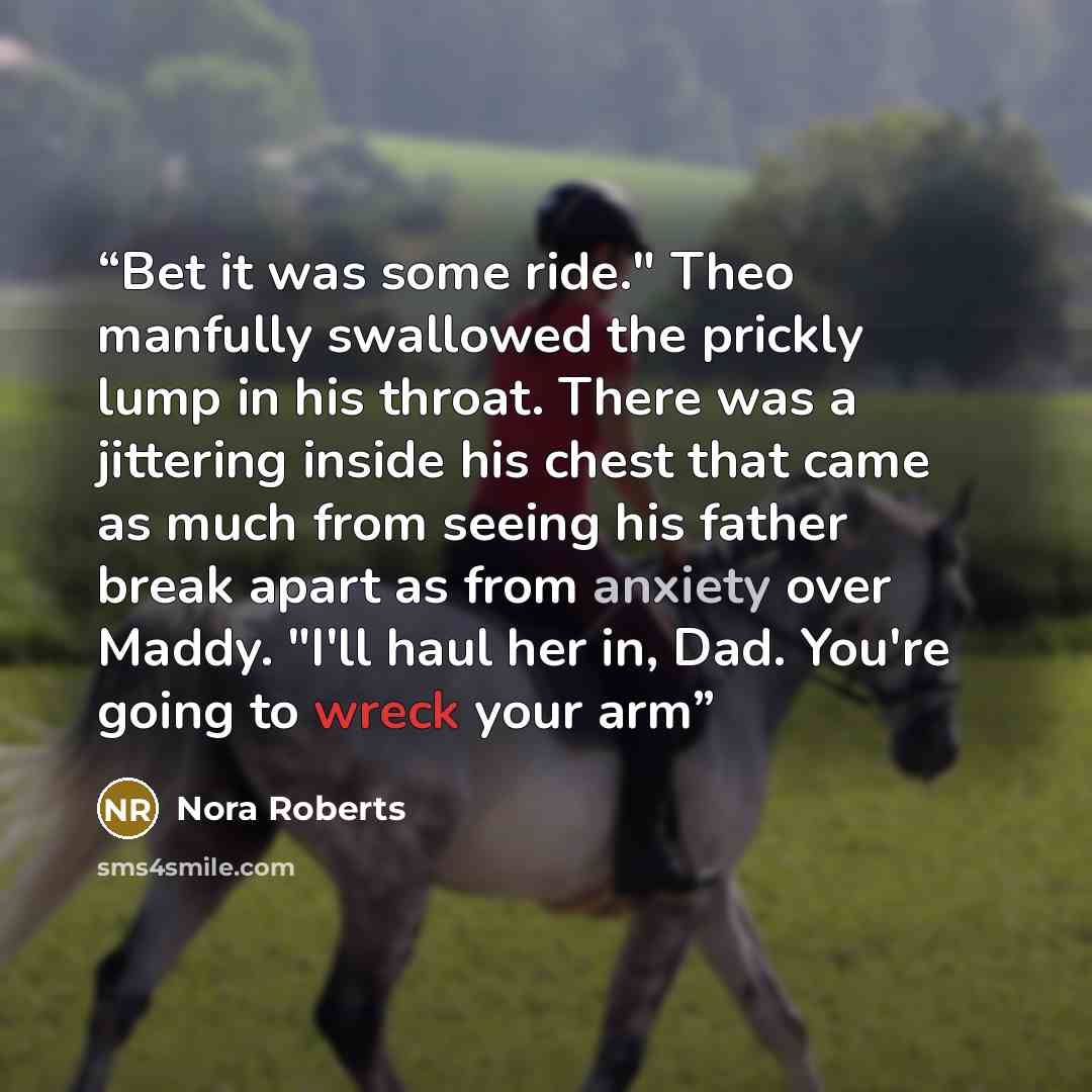 “Bet it was some ride." Theo manfully swallowed the prickly lump in his throat. There was a jittering inside his chest that came as much from seeing his father break apart as from anxiety over Maddy. "I'll haul her in, Dad. You're going to wreck your arm” quote by Nora Roberts
