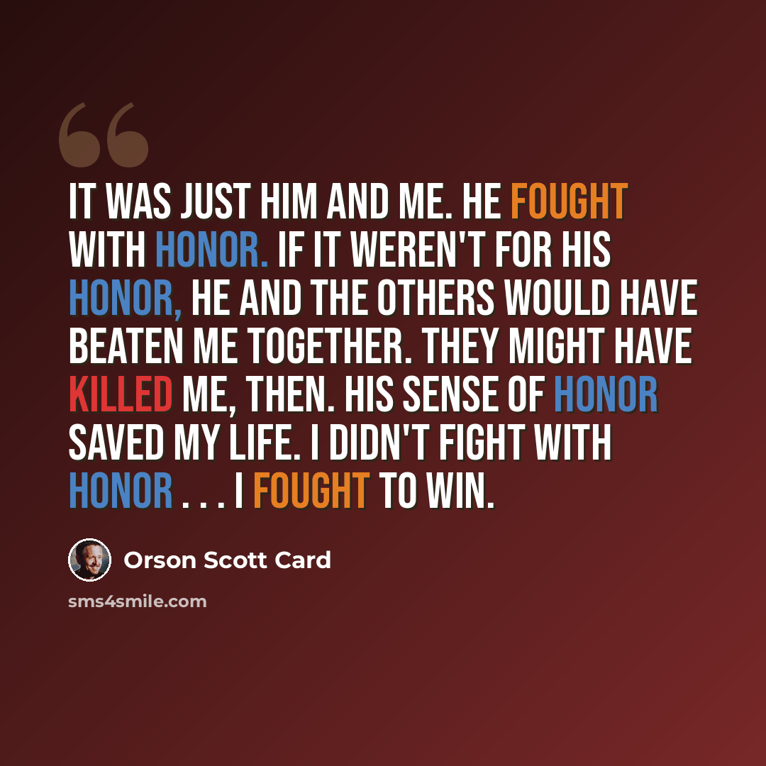 “It was just him and me. He fought with honor. If it weren't for his honor, he and the others would have beaten me together. They might have killed me, then. His sense of honor saved my life. I didn't fight with honor . . . I fought to win.” quote by Orson Scott Card