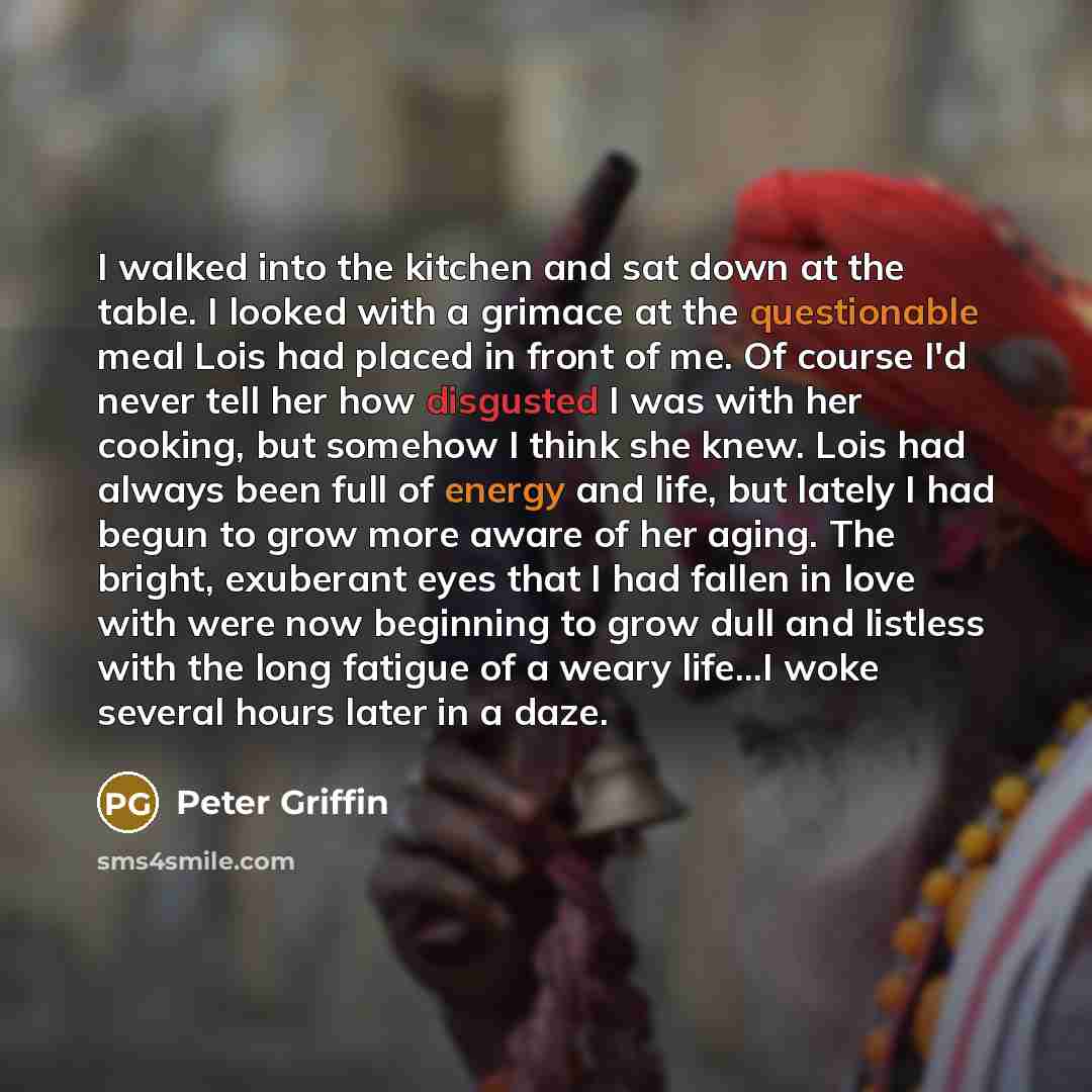 “I walked into the kitchen and sat down at the table. I looked with a grimace at the questionable meal Lois had placed in front of me. Of course I'd never tell her how disgusted I was with her cooking, but somehow I think she knew. Lois had always been full of energy and life, but lately I had…” quote by Peter Griffin
