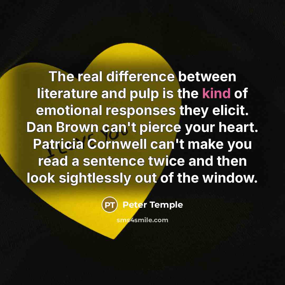 “The real difference between literature and pulp is the kind of emotional responses they elicit. Dan Brown can't pierce your heart. Patricia Cornwell can't make you read a sentence twice and then look sightlessly out of the window.” quote by Peter Temple