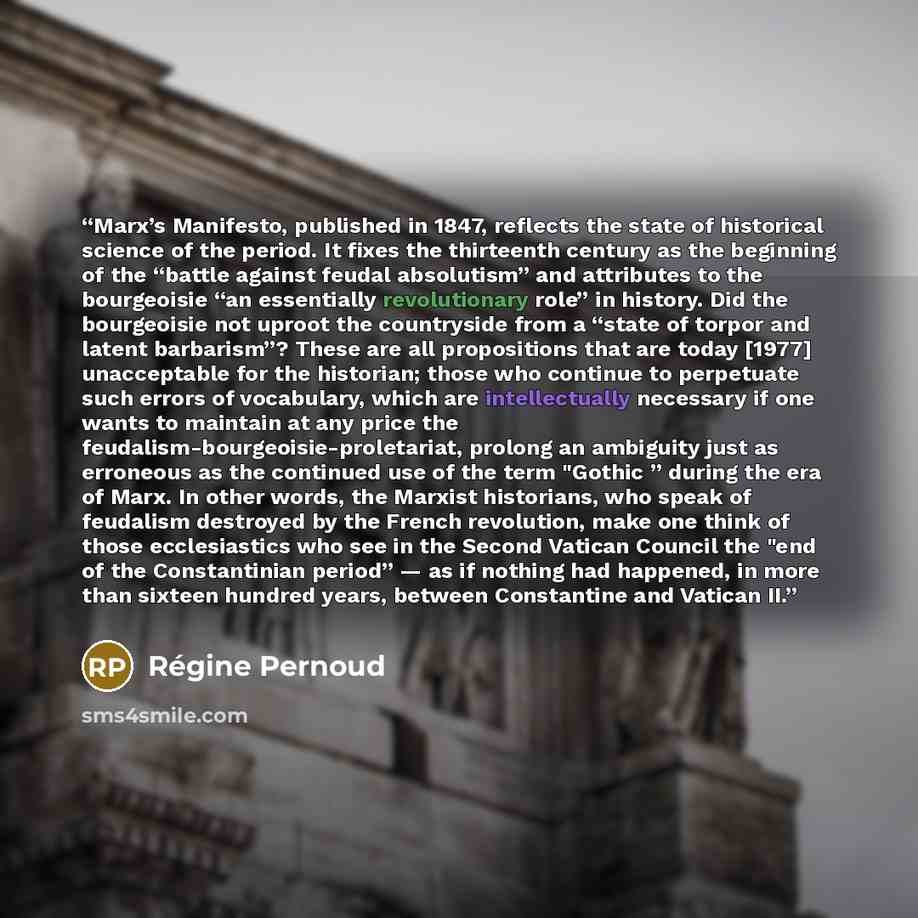 “Marx’s Manifesto, pub­lished in 1847, reflects the state of historical science of the period. It fixes the thirteenth century as the beginning of the “battle against feudal absolutism” and attributes to the bourgeoisie “an essentially revolutionary role” in history. Did the bourgeoisie not uproot…” quote by Régine Pernoud