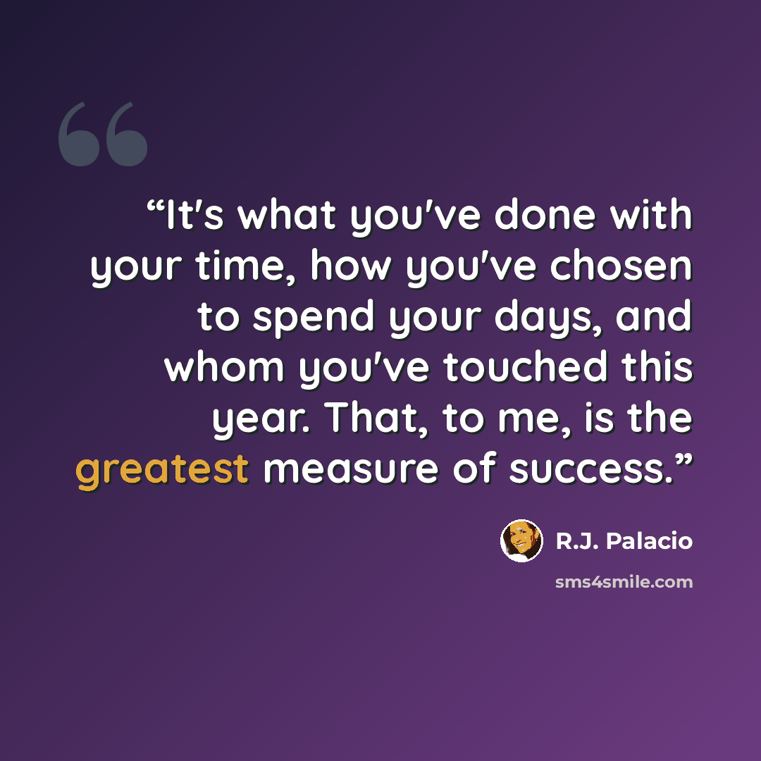 “It's what you've done with your time, how you've chosen to spend your days, and whom you've touched this year. That, to me, is the greatest measure of success.” quote by R.J. Palacio