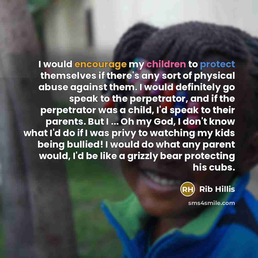 “I would encourage my children to protect themselves if there's any sort of physical abuse against them. I would definitely go speak to the perpetrator, and if the perpetrator was a child, I'd speak to their parents. But I ... Oh my God, I don't know what I'd do if I was privy to watching my kids…” quote by Rib Hillis
