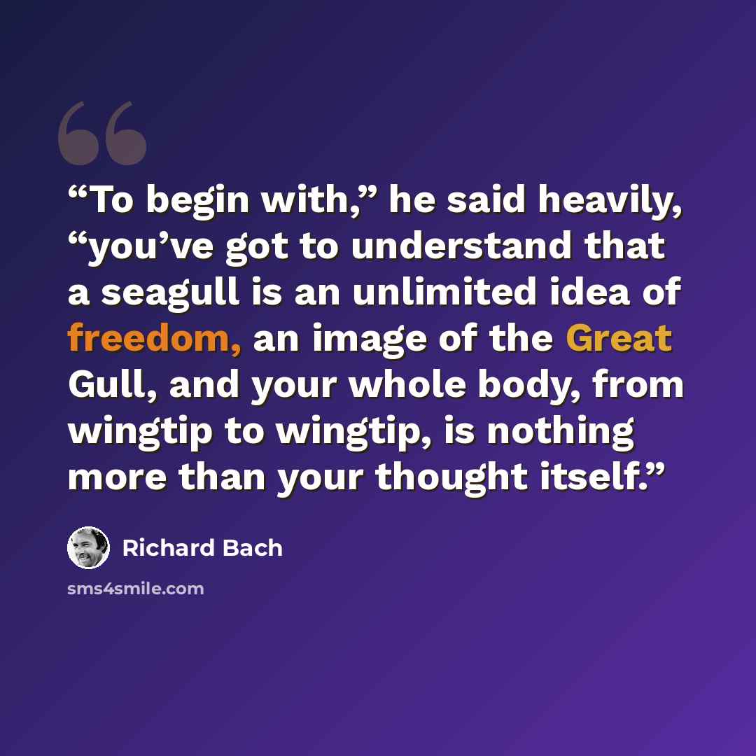 “To begin with,” he said heavily, “you’ve got to understand that a seagull is an unlimited idea of freedom, an image of the Great Gull, and your whole body, from wingtip to wingtip, is nothing more than your thought itself.” quote by Richard Bach