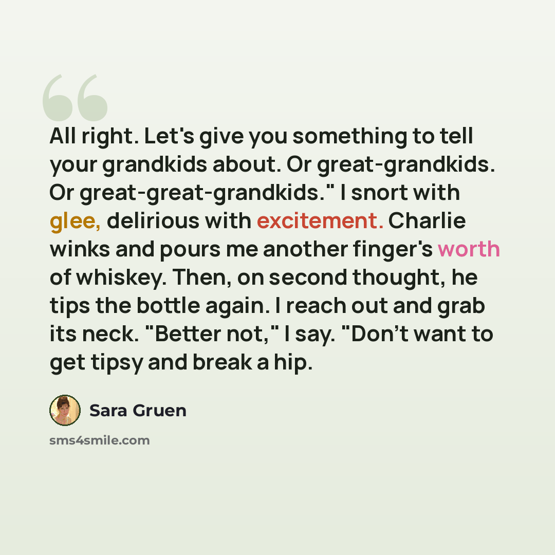 “All right. Let's give you something to tell your grandkids about. Or great-grandkids. Or great-great-grandkids." I snort with glee, delirious with excitement. Charlie winks and pours me another finger's worth of whiskey. Then, on second thought, he tips the bottle again. I reach out and grab its…” quote by Sara Gruen