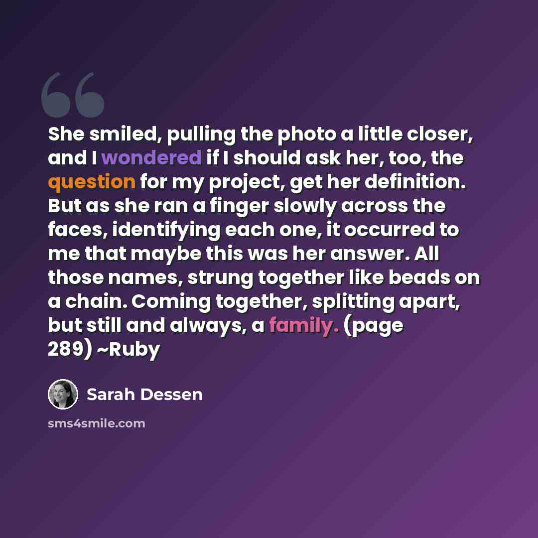“She smiled, pulling the photo a little closer, and I wondered if I should ask her, too, the question for my project, get her definition. But as she ran a finger slowly across the faces, identifying each one, it occurred to me that maybe this was her answer. All those names, strung together like…” quote by Sarah Dessen